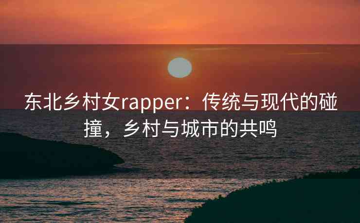 东北乡村女rapper：传统与现代的碰撞，乡村与城市的共鸣