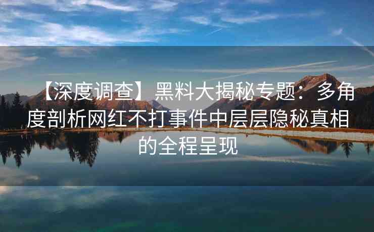 【深度调查】黑料大揭秘专题：多角度剖析网红不打事件中层层隐秘真相的全程呈现