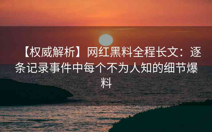 【权威解析】网红黑料全程长文：逐条记录事件中每个不为人知的细节爆料