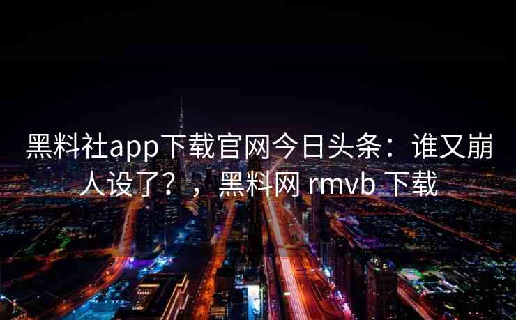 黑料社app下载官网今日头条：谁又崩人设了？，黑料网 rmvb 下载