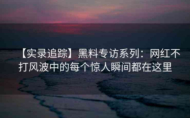 【实录追踪】黑料专访系列：网红不打风波中的每个惊人瞬间都在这里