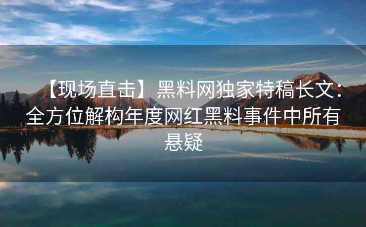 【现场直击】黑料网独家特稿长文：全方位解构年度网红黑料事件中所有悬疑
