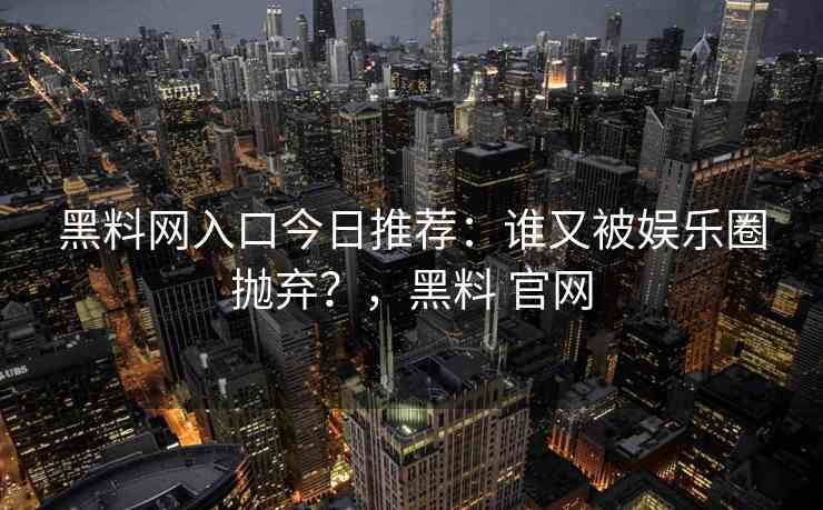 黑料网入口今日推荐：谁又被娱乐圈抛弃？，黑料 官网