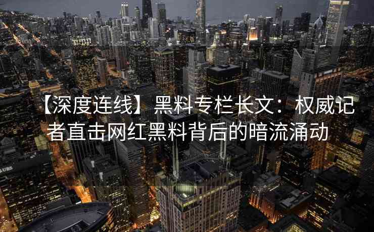 【深度连线】黑料专栏长文：权威记者直击网红黑料背后的暗流涌动