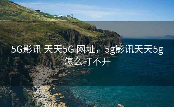 5G影讯 天天5G 网址，5g影讯天天5g怎么打不开
