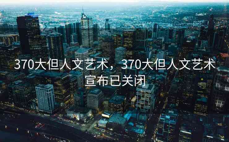370大但人文艺术，370大但人文艺术宣布已关闭